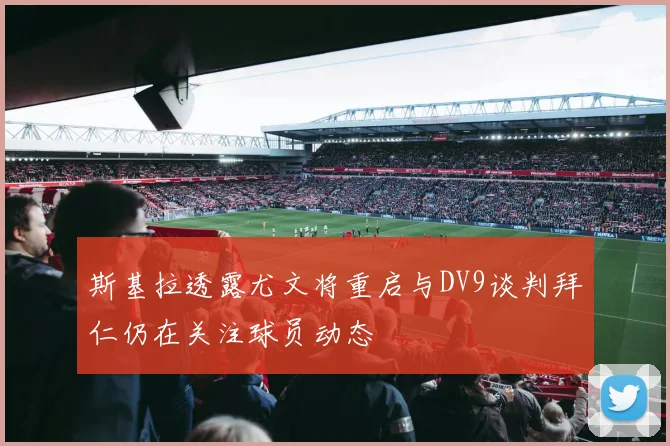 斯基拉透露尤文将重启与DV9谈判拜仁仍在关注球员动态