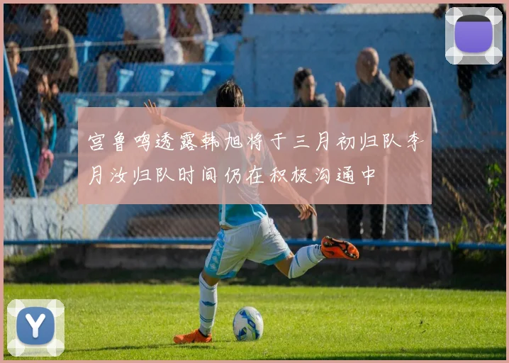 宫鲁鸣透露韩旭将于三月初归队李月汝归队时间仍在积极沟通中