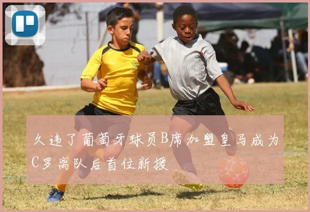 久违了葡萄牙球员B席加盟皇马成为C罗离队后首位新援