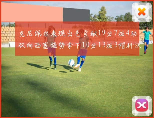 克尼佩尔表现出色贡献19分7板4助双向西塞强势拿下10分13板3帽科沃德也有17分2帽的精彩表现