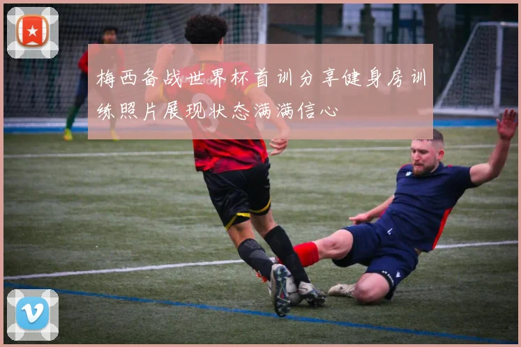 梅西备战世界杯首训分享健身房训练照片展现状态满满信心