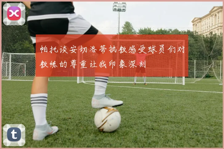 帕托谈安切洛蒂执教感受球员们对教练的尊重让我印象深刻