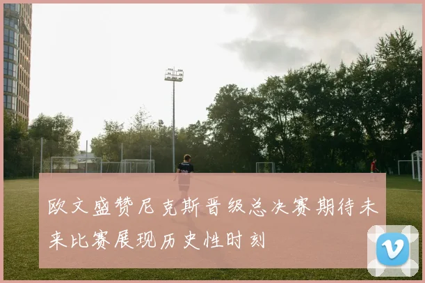 欧文盛赞尼克斯晋级总决赛期待未来比赛展现历史性时刻