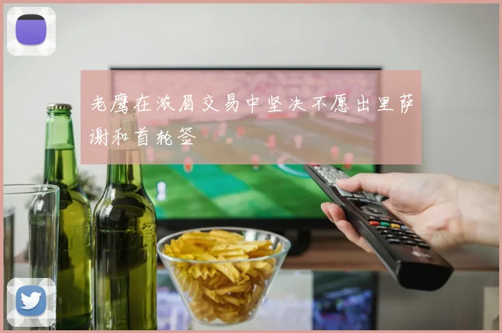 老鹰在浓眉交易中坚决不愿出里萨谢和首轮签