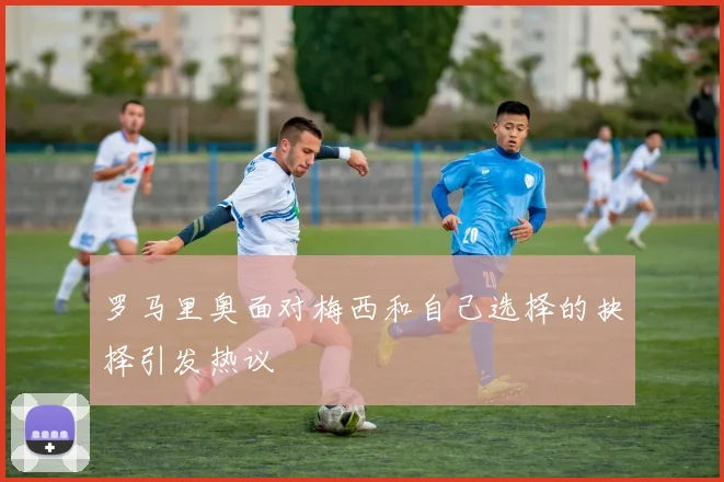罗马里奥面对梅西和自己选择的抉择引发热议