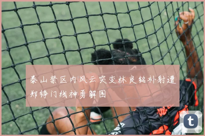 泰山禁区内风云突变林良铭补射遭郑铮门线神勇解围