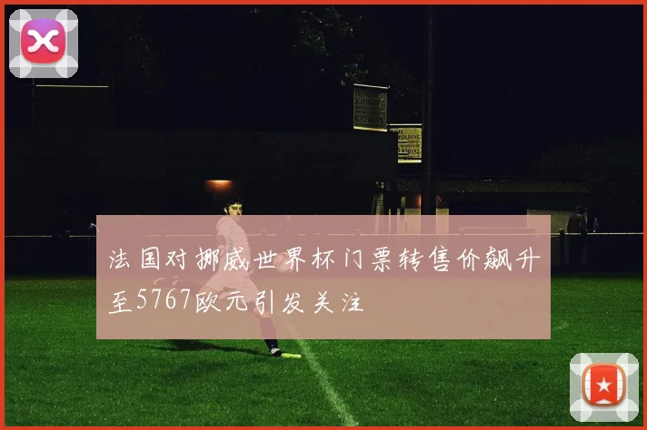 法国对挪威世界杯门票转售价飙升至5767欧元引发关注