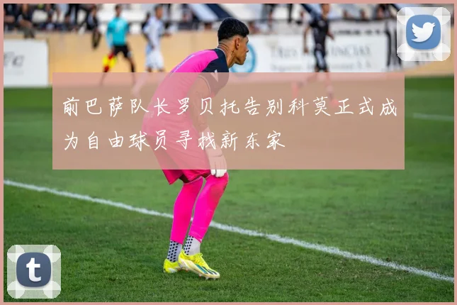 前巴萨队长罗贝托告别科莫正式成为自由球员寻找新东家
