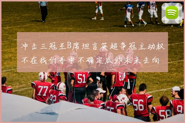 冲击三冠王B席坦言英超争冠主动权不在我们手中不确定瓜帅未来去向