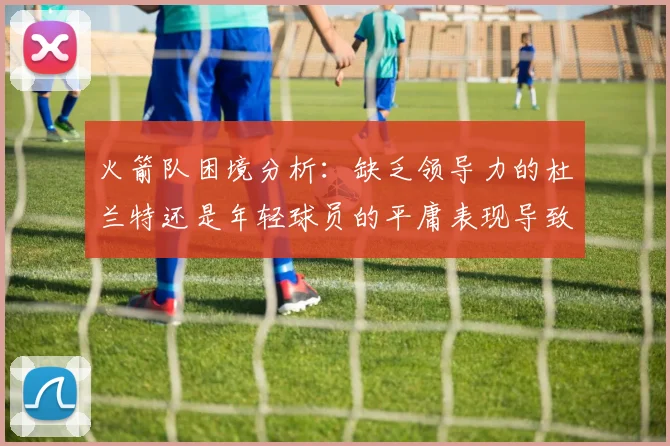 火箭队困境分析：缺乏领导力的杜兰特还是年轻球员的平庸表现导致的问题