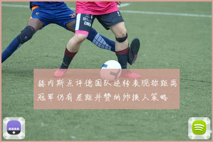 赫内斯点评德国队逆转表现称距离冠军仍有差距并赞纳帅换人策略
