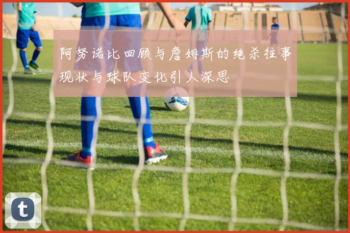 阿努诺比回顾与詹姆斯的绝杀往事现状与球队变化引人深思