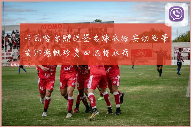 卡瓦哈尔赠送签名球衣给安切洛蒂安帅感慨珍贵回忆将永存