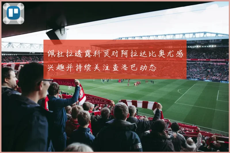 佩杜拉透露科莫对阿拉达比奥尤感兴趣并持续关注查洛巴动态