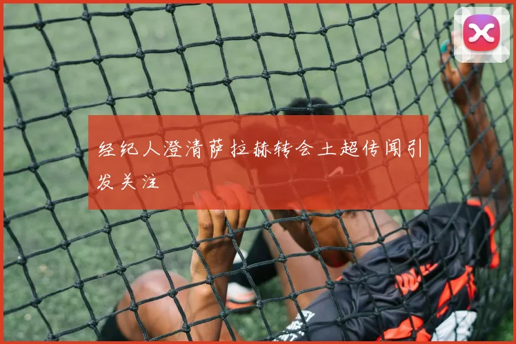 经纪人澄清萨拉赫转会土超传闻引发关注