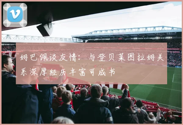 姆巴佩谈友情：与登贝莱图拉姆关系深厚经历丰富可成书