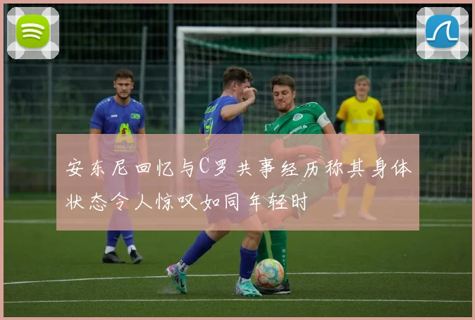 安东尼回忆与C罗共事经历称其身体状态令人惊叹如同年轻时