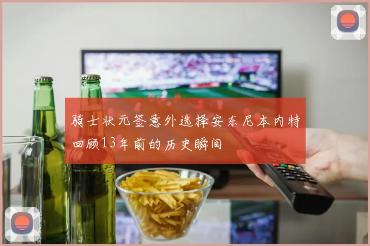 骑士状元签意外选择安东尼本内特回顾13年前的历史瞬间