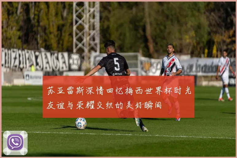 苏亚雷斯深情回忆梅西世界杯时光友谊与荣耀交织的美好瞬间