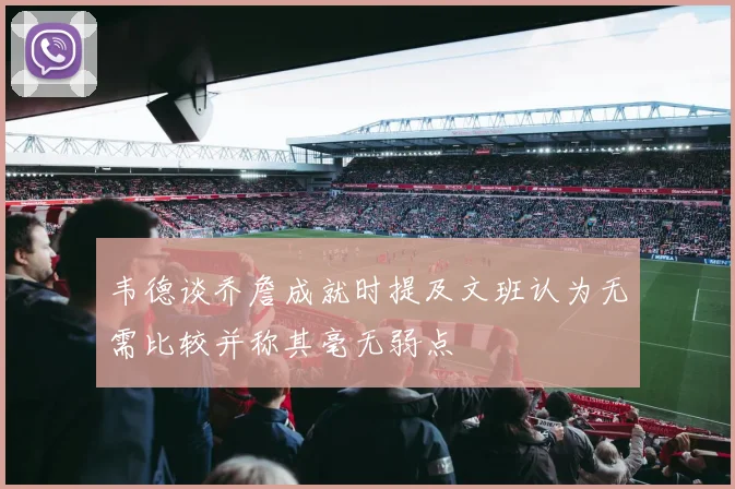 韦德谈乔詹成就时提及文班认为无需比较并称其毫无弱点