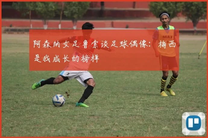 阿森纳女足鲁索谈足球偶像：梅西是我成长的榜样