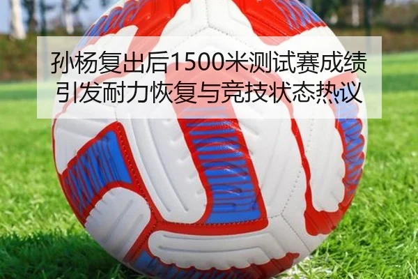 孙杨复出后1500米测试赛成绩引发耐力恢复与竞技状态热议